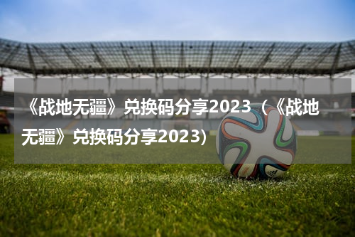 《战地无疆》兑换码分享2023（《战地无疆》兑换码分享2023）