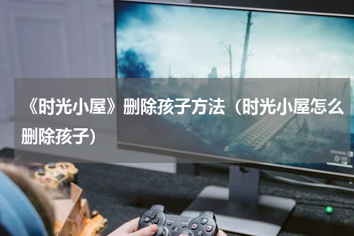 《时光小屋》删除孩子方法（时光小屋怎么删除孩子）