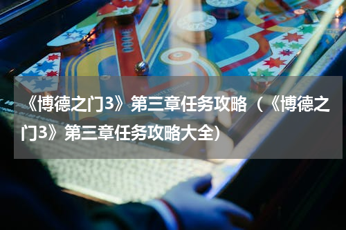 《博德之门3》第三章任务攻略（《博德之门3》第三章任务攻略大全）