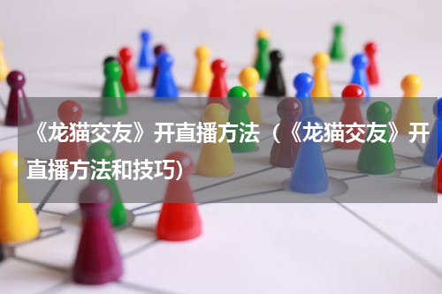 《龙猫交友》开直播方法（《龙猫交友》开直播方法和技巧）