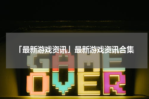「最新游戏资讯」最新游戏资讯合集