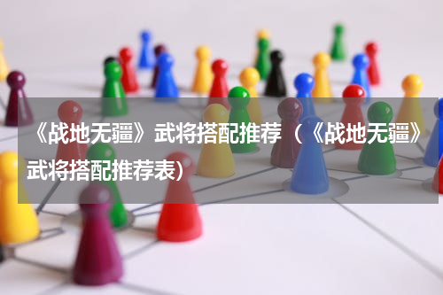 《战地无疆》武将搭配推荐（《战地无疆》武将搭配推荐表）
