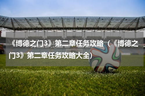 《博德之门3》第二章任务攻略（《博德之门3》第二章任务攻略大全）