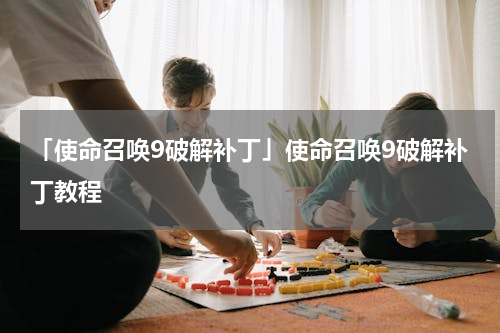 「使命召唤9破解补丁」使命召唤9破解补丁教程