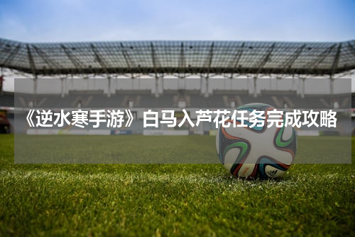 《逆水寒手游》白马入芦花任务完成攻略