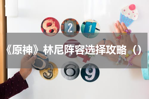 《原神》林尼阵容选择攻略（）