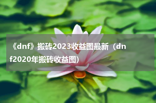 《dnf》搬砖2023收益图最新（dnf2020年搬砖收益图）