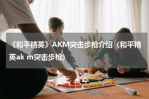 《和平精英》AKM突击步枪介绍（和平精英ak m突击步枪）
