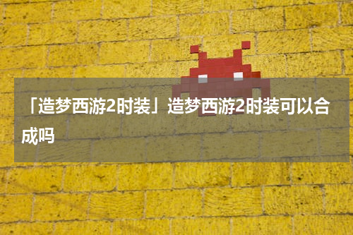 「造梦西游2时装」造梦西游2时装可以合成吗