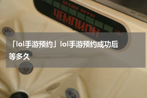 「lol手游预约」lol手游预约成功后等多久