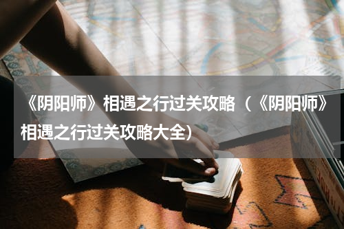 《阴阳师》相遇之行过关攻略（《阴阳师》相遇之行过关攻略大全）