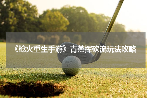 《枪火重生手游》青燕挥砍流玩法攻略
