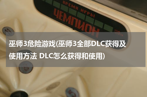 巫师3危险游戏(巫师3全部DLC获得及使用方法 DLC怎么获得和使用)