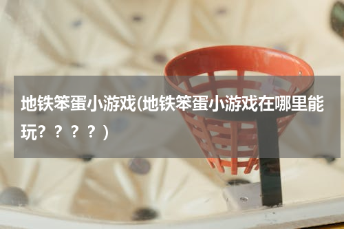 地铁笨蛋小游戏(地铁笨蛋小游戏在哪里能玩？？？？)