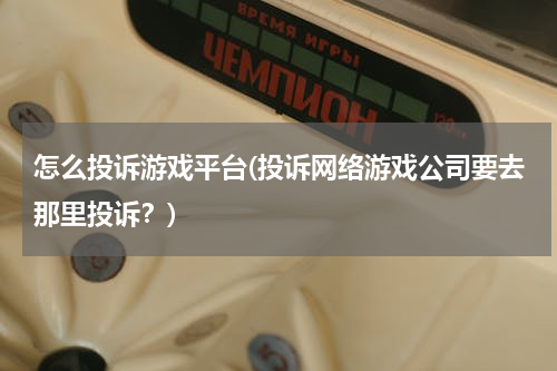 怎么投诉游戏平台(投诉网络游戏公司要去那里投诉？)