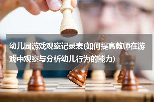 幼儿园游戏观察记录表(如何提高教师在游戏中观察与分析幼儿行为的能力)