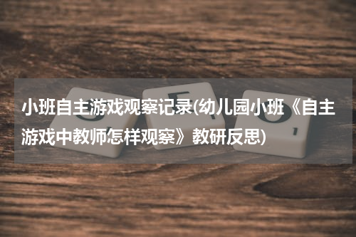 小班自主游戏观察记录(幼儿园小班《自主游戏中教师怎样观察》教研反思)
