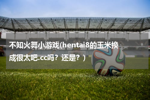 不知火舞小游戏(hentai8的玉米换成很太吧.cc吗？还是？)