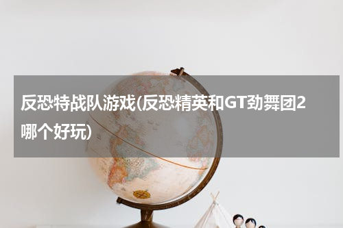反恐特战队游戏(反恐精英和GT劲舞团2哪个好玩)