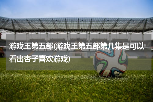 游戏王第五部(游戏王第五部第几集是可以看出杏子喜欢游戏)
