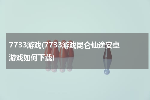 7733游戏(7733游戏昆仑仙途安卓游戏如何下载)