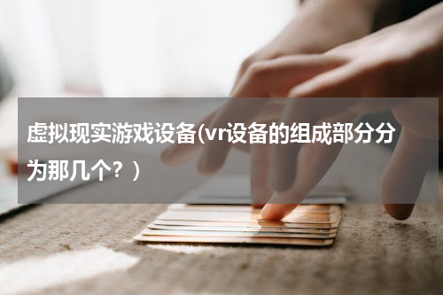 虚拟现实游戏设备(vr设备的组成部分分为那几个？)