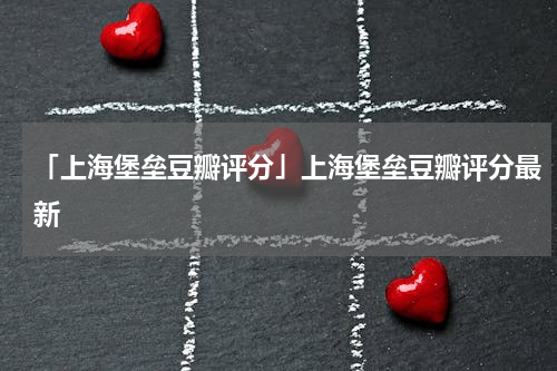 「上海堡垒豆瓣评分」上海堡垒豆瓣评分最新