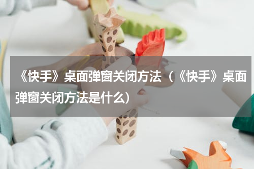 《快手》桌面弹窗关闭方法（《快手》桌面弹窗关闭方法是什么）