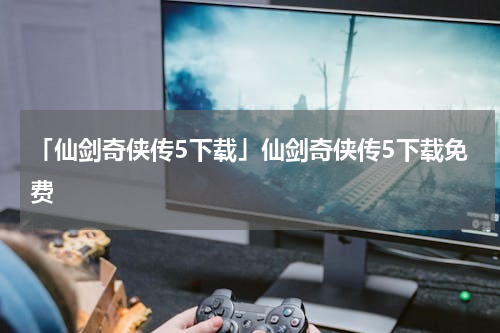 「仙剑奇侠传5下载」仙剑奇侠传5下载免费