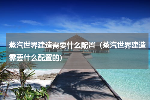 蒸汽世界建造需要什么配置（蒸汽世界建造需要什么配置的）