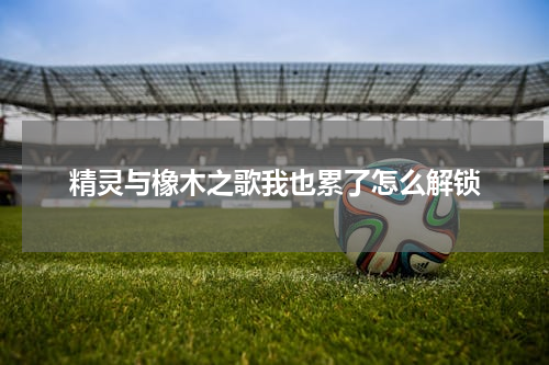 精灵与橡木之歌我也累了怎么解锁