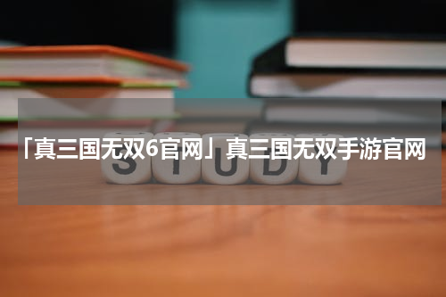 「真三国无双6官网」真三国无双手游官网