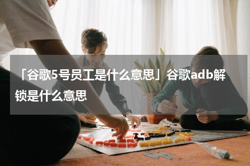 「谷歌5号员工是什么意思」谷歌adb解锁是什么意思