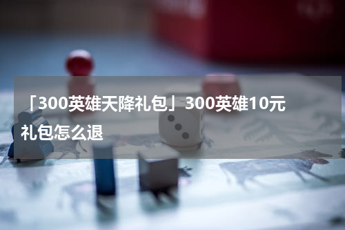 「300英雄天降礼包」300英雄10元礼包怎么退