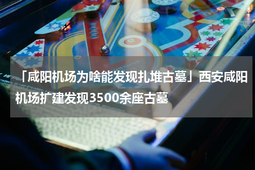 「咸阳机场为啥能发现扎堆古墓」西安咸阳机场扩建发现3500余座古墓