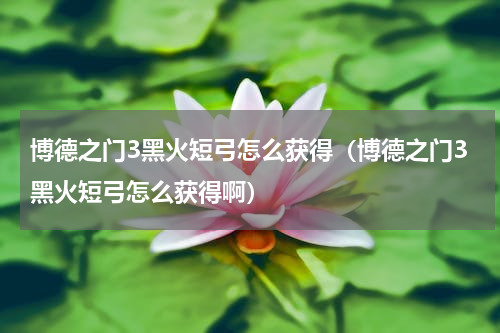 博德之门3黑火短弓怎么获得（博德之门3黑火短弓怎么获得啊）