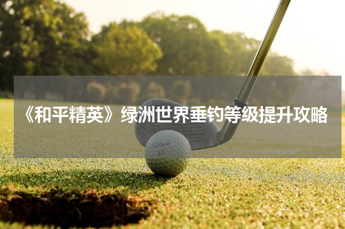 《和平精英》绿洲世界垂钓等级提升攻略