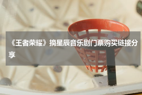 《王者荣耀》摘星辰音乐剧门票购买链接分享