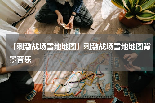 「刺激战场雪地地图」刺激战场雪地地图背景音乐