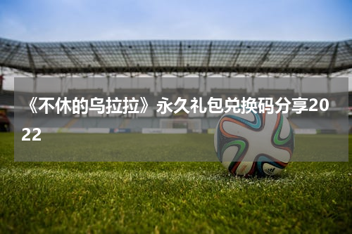《不休的乌拉拉》永久礼包兑换码分享2022