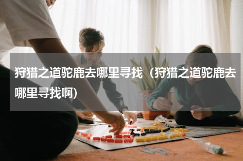 狩猎之道驼鹿去哪里寻找（狩猎之道驼鹿去哪里寻找啊）