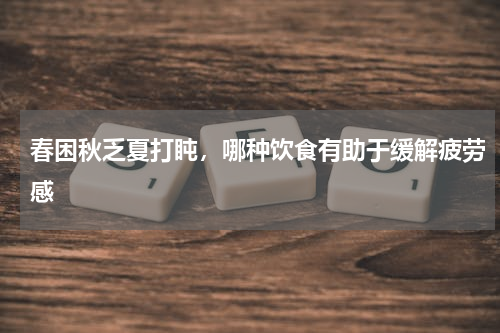 春困秋乏夏打盹，哪种饮食有助于缓解疲劳感