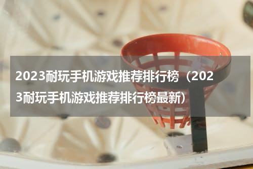 2023耐玩手机游戏推荐排行榜（2023耐玩手机游戏推荐排行榜最新）