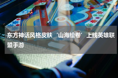 东方神话风格皮肤‘山海绘卷’上线英雄联盟手游