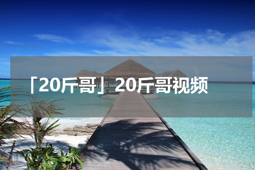 「20斤哥」20斤哥视频