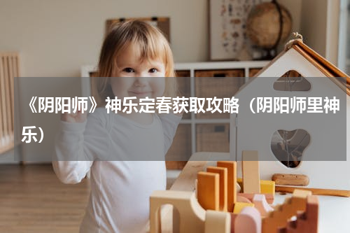 《阴阳师》神乐定春获取攻略（阴阳师里神乐）