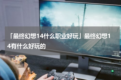 「最终幻想14什么职业好玩」最终幻想14有什么好玩的