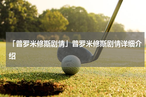 「普罗米修斯剧情」普罗米修斯剧情详细介绍