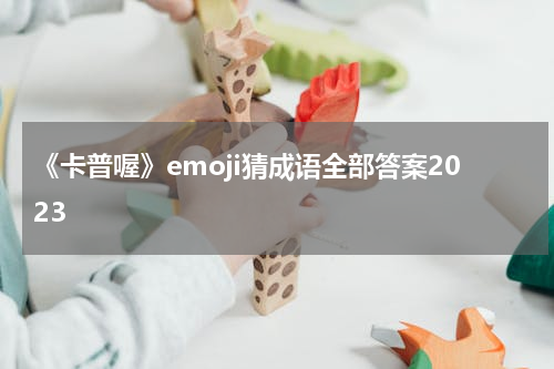 《卡普喔》emoji猜成语全部答案2023
