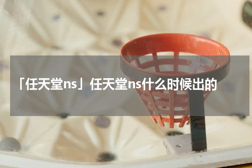 「任天堂ns」任天堂ns什么时候出的